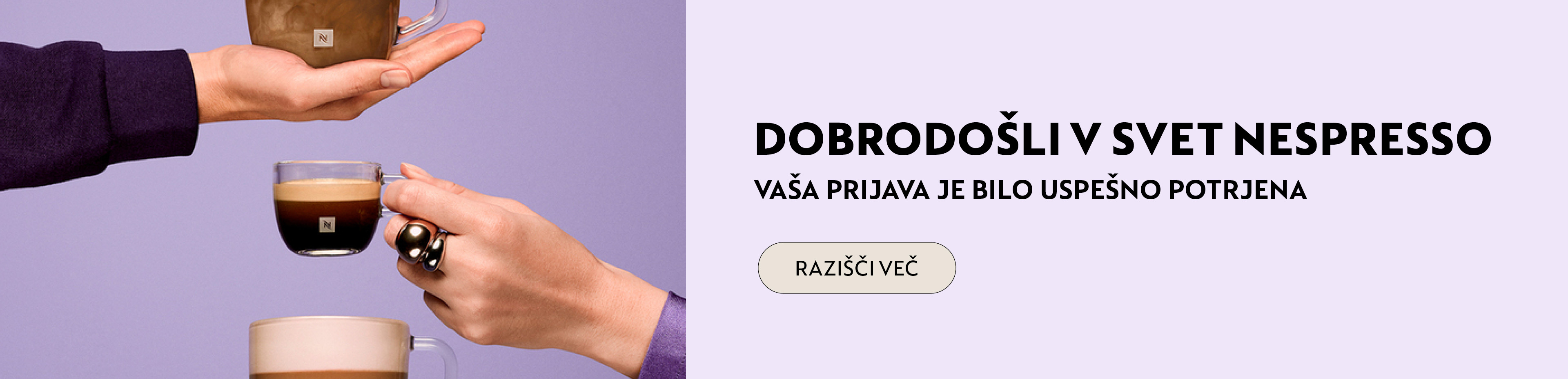 Dobrodo&scaron;li u Nespresso svet! Budite među prvima koji će se upoznati sa svim pogodnostima i novitetima koje pripremamo. Hvala &scaron;to ste nam se pridružili, Nespresso svet vas očekuje!